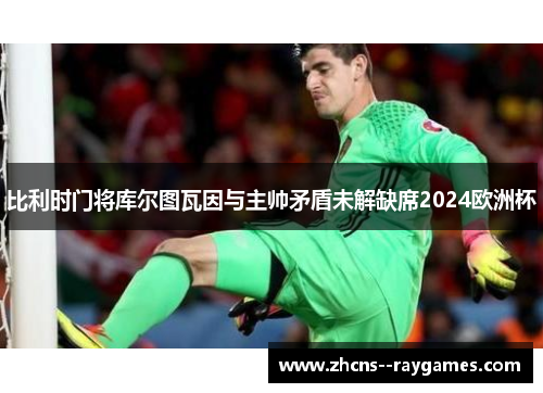 比利时门将库尔图瓦因与主帅矛盾未解缺席2024欧洲杯 比利时门将库尔图瓦因与主帅矛盾未解缺席2024欧洲杯