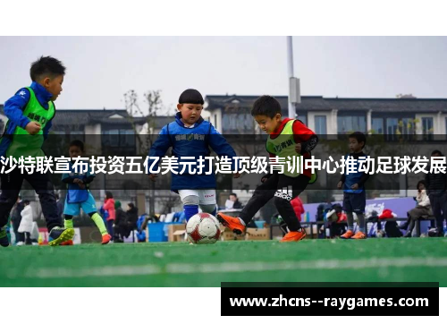 沙特联宣布投资五亿美元打造顶级青训中心推动足球发展