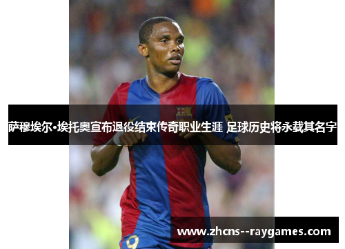 萨穆埃尔·埃托奥宣布退役结束传奇职业生涯 足球历史将永载其名字