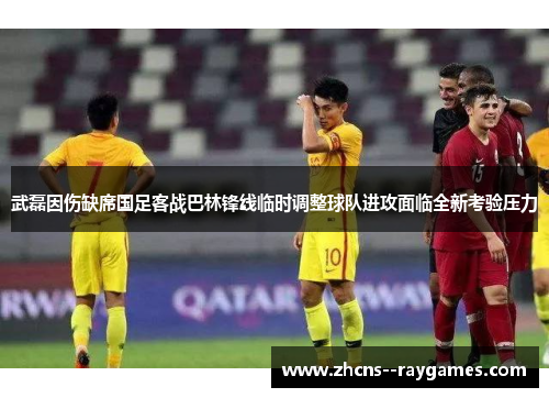 武磊因伤缺席国足客战巴林锋线临时调整球队进攻面临全新考验压力 武磊因伤缺席国足客战巴林锋线临时调整球队进攻面临全新考验压力
