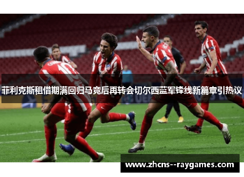 菲利克斯租借期满回归马竞后再转会切尔西蓝军锋线新篇章引热议